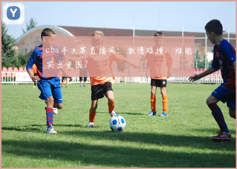 cba半决赛直播间：激情碰撞，谁能突出重围？
