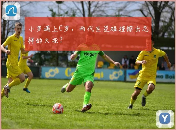 小罗遇上C罗，两代巨星碰撞擦出怎样的火花？