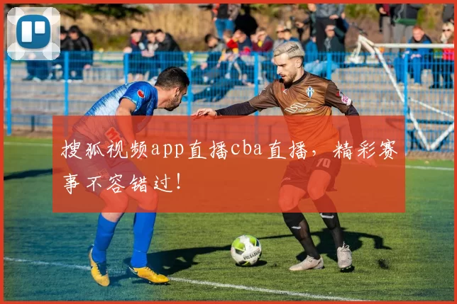 搜狐视频app直播cba直播，精彩赛事不容错过！