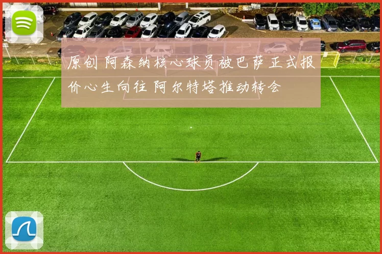 原创 阿森纳核心球员被巴萨正式报价心生向往 阿尔特塔推动转会