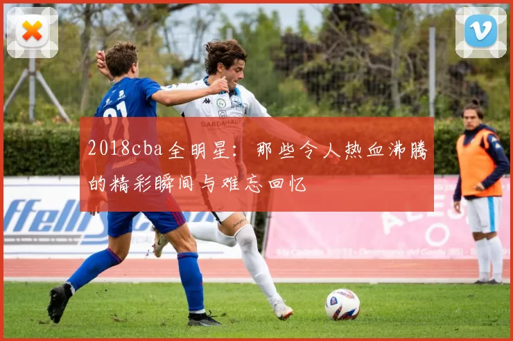 2018cba全明星：那些令人热血沸腾的精彩瞬间与难忘回忆