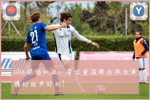 nba现场回放，带你重温那些热血沸腾的经典时刻！