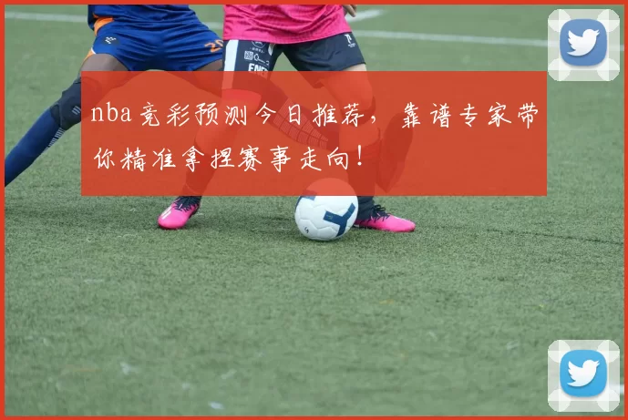nba竞彩预测今日推荐，靠谱专家带你精准拿捏赛事走向！
