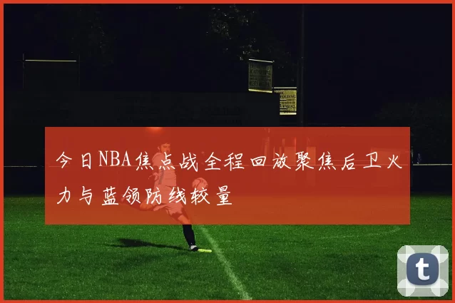 今日NBA焦点战全程回放聚焦后卫火力与蓝领防线较量