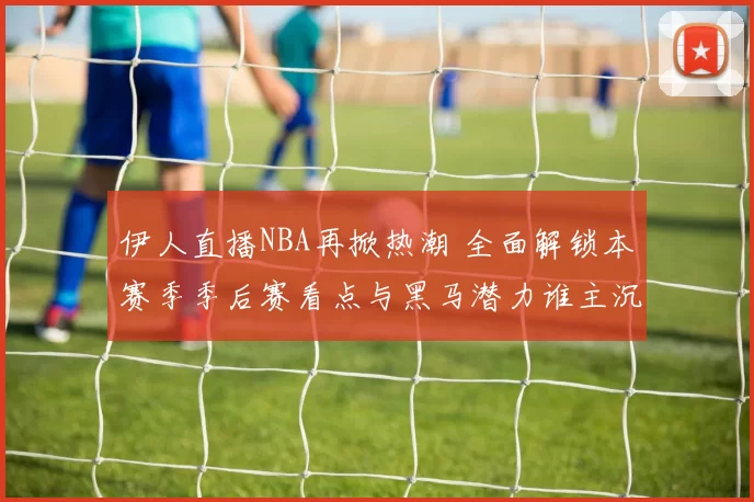 伊人直播NBA再掀热潮 全面解锁本赛季季后赛看点与黑马潜力谁主沉浮
