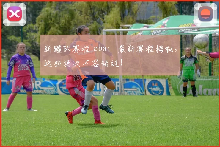 新疆队赛程 cba：最新赛程揭秘，这些场次不容错过！