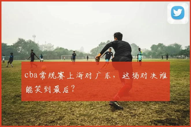 cba常规赛上海对广东，这场对决谁能笑到最后？