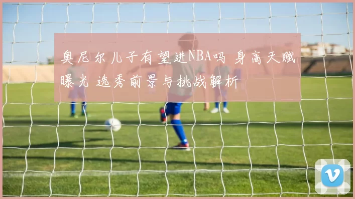奥尼尔儿子有望进NBA吗 身高天赋曝光 选秀前景与挑战解析