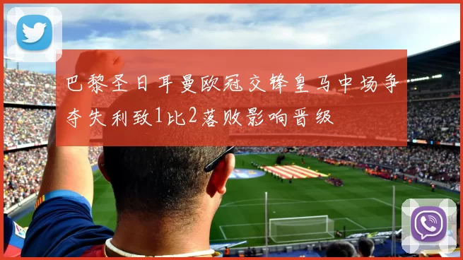 巴黎圣日耳曼欧冠交锋皇马中场争夺失利致1比2落败影响晋级