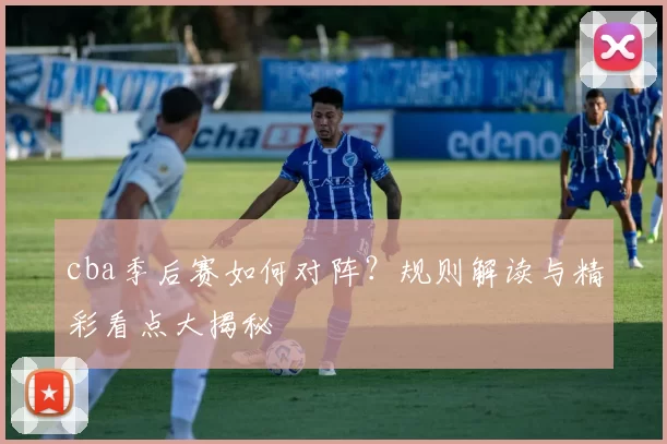 cba季后赛如何对阵？规则解读与精彩看点大揭秘
