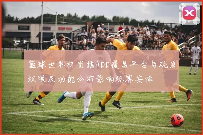 篮球世界杯直播App覆盖平台与观看权限及功能公布影响观赛安排