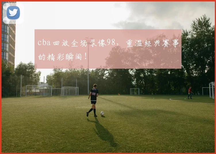cba回放全场录像98，重温经典赛事的精彩瞬间！