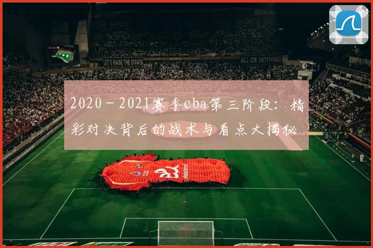 2020 - 2021赛季cba第三阶段：精彩对决背后的战术与看点大揭秘