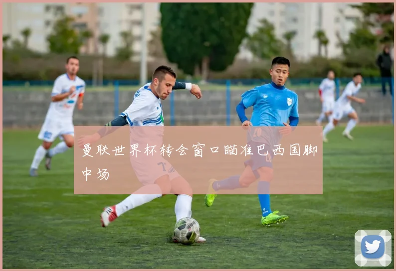 曼联世界杯转会窗口瞄准巴西国脚中场