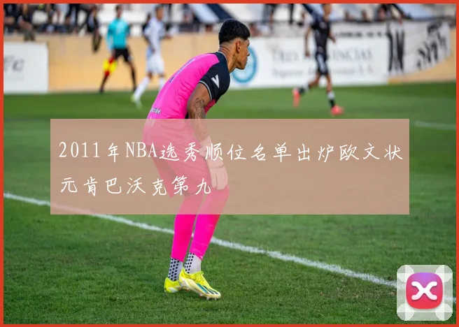 2011年NBA选秀顺位名单出炉欧文状元肯巴沃克第九