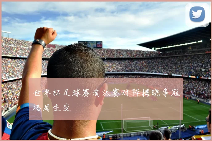 世界杯足球赛淘汰赛对阵揭晓争冠格局生变