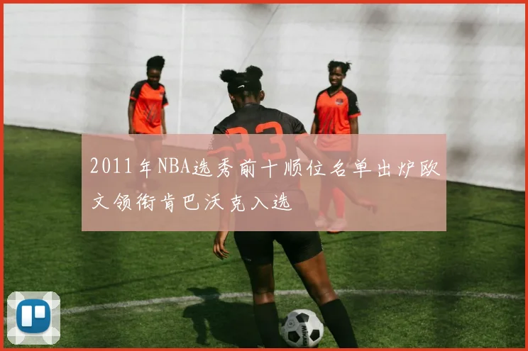 2011年NBA选秀前十顺位名单出炉欧文领衔肯巴沃克入选