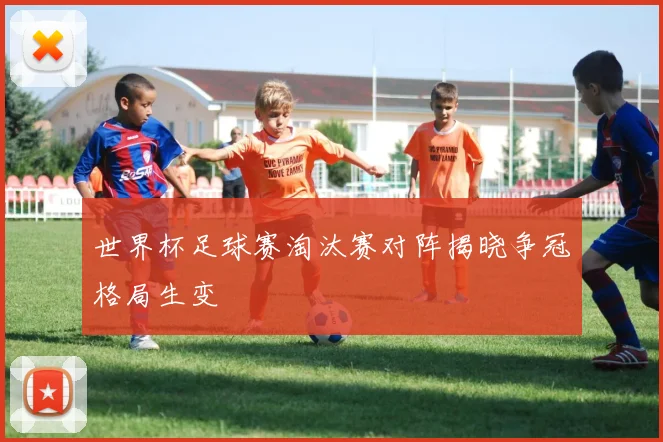 世界杯足球赛淘汰赛对阵揭晓争冠格局生变