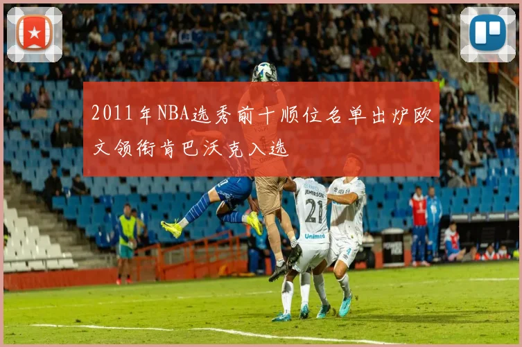 2011年NBA选秀前十顺位名单出炉欧文领衔肯巴沃克入选